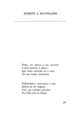 BILHETE A BAUDELAIRE

Poeta, um pouco à tua maneira
E para distrair o spleen
Que estou sentindo vir a mim
Em sua ronda costumeira

Folheando-te, reencontra a rara
Delícia de me deparar
Com tua sordidez preclara
Na velha foto de Carjat

59

 