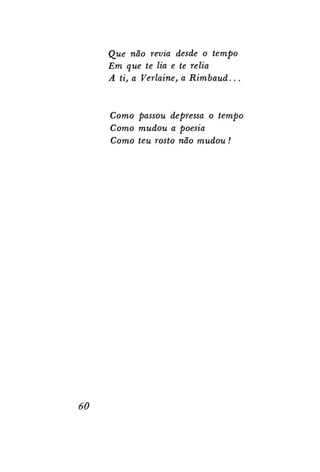 Que não revia desde o tempo
Em que te lia e te relia
A ti, a Verlaine, a
Rimbaud...

Como passou depressa o tempo
Como mudou a poesia
Como teu rosto não mudou!

60

 