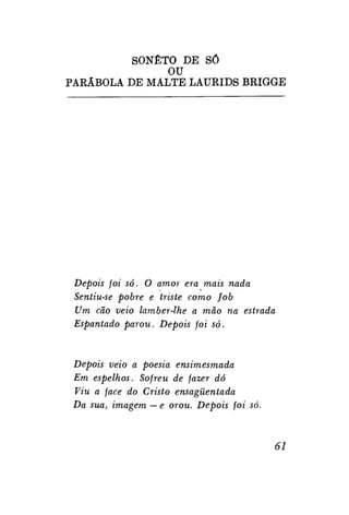 SONETO DE SÓ
OU
PARÁBOLA DE MÁLTE LAURIDS BRIGGE

Depois foi só. O amor era mais nada
Sentiu-se pobre e triste como Job
Um cão veio lamber-lhe a mão na estrada
Espantado parou. Depois foi só.

Depois veio a poesia ensimesmada
Em espelhos. Sofreu de fazer dó
Viu a face do Cristo ensagüentada
Da sua, imagem — e orou. Depois foi só.

61

 