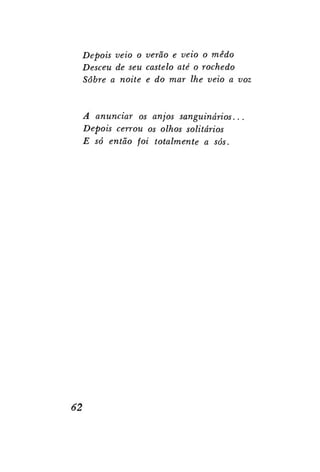 Depois veio o verão e veio o medo
Desceu de seu castelo até o rochedo
Sobre a noite e do mar lhe veio a voz

A anunciar os anjos sanguinários.
Depois cerrou os olhos solitários
E só então foi totalmente a sós.

62

 
