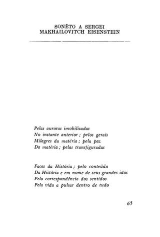 SONETO A S E R G E I
MAKHAILOV1TCH E I S E N S T E I N

Pelas auroras imobilizadas
No instante anterior; pelos gerais
Milagres da matéria; pela paz
Da matéria ; pelas transfiguradas

Faces da História; pelo conteúdo
Da História e em nome de seus grandes idos
Pela correspondência dos sentidos
Pela vida a pulsar dentro de tudo

65

 