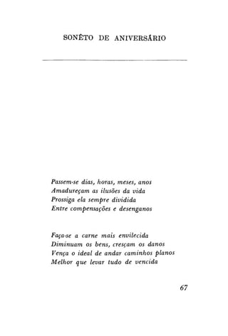 SONETO DE ANIVERSÁRIO

Passem-se dias, horas, meses, anos
Amadureçam as ilusões da vida
Prossiga ela sempre dividida
Entre compensações e desenganos

Faça-se a carne mais envilecida
Diminuam os bens, cresçam os danos
Vença o ideal de andar caminhos planos
Melhor que levar tudo de vencida

67

 