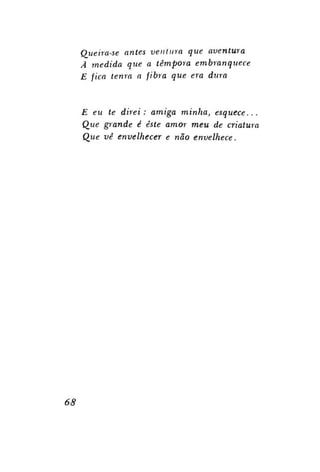 Queira-se antes ventura que aventura
Ã medida que a têmpora embranquece
E fica tenra a fibra que era dura

E eu te direi: amiga minha,
esquece...
Que grande é este amor meu de criatura
Que vê envelhecer e não envelhece.

68

 