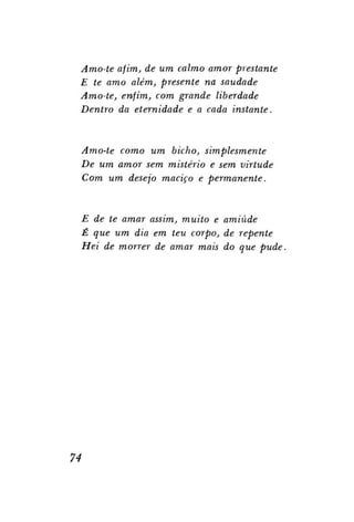 Amo-te afim, de um calmo amor prestante
E te amo além, presente na saudade
Amo-te, enfim, com grande liberdade
Dentro da eternidade e a cada instante.

Amo-te como um bicho, simplesmente
De um amor sem mistério e sem virtude
Com um desejo maciço e permanente.

E de te amar assim, muito e amiúde
É que um dia em teu corpo, de repente
Hei de morrer de amar mais do que pude.

74

 