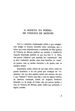 O SONETO NA POESIA
DE VINÍCIUS DE MORAES

Tal é a cristalina condensação verbal a que conseguiram chegar os sonetos incluídos nesta Antologia, que o
leitor que acaso desconhecesse a totalidade da obra poética
de Vinícius de Moraes poderia ser tentado a classificá-lo
naquela familiação poética, de que nos fala T . S. Eliot,
dos poetas "clássicos", por oposição aos "românticos". Não
se deve confundir, porém, essas duas famílias, ou "raças"
de poetas, com as escolas literárias e de poesia com os
mesmos nomes.
Estaríamos, então, diante de um caso, talvez, único na
poesia brasileira: o de um poeta que consegue ser "romântico" em sua obra poética menos nos sonetos, em que
é um "clássico"? Talvez, seja esse o caso de alguns sonetos,
de absoluta contenção verbal, de Augusto Frederico
Schmidt, ou de Jorge de Lima; não me parece porém o
caso de Vinícius dle Moraes, pelas razões que pretendo, a
seguir, arrolar.

 