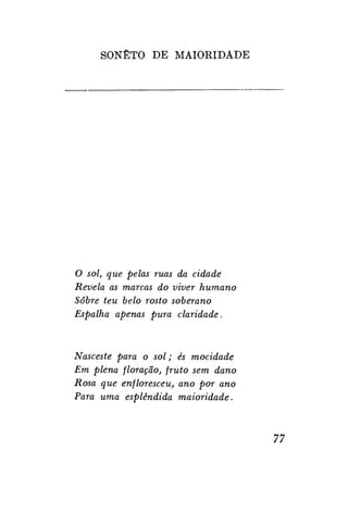 SONETO DE MAIORIDADE

O sol, que pelas ruas da cidade
Revela as marcas do viver humano
Sobre teu belo rosto soberano
Espalha apenas pura claridade.

Nasceste para o sol; és mocidade
Em plena floração, fruto sem dano
Rosa que enfloresceu, ano por ano
Para uma esplêndida maioridade.

77

 