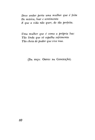 Deve andar perto uma mulher que é feita
De música, luar e sentimento
E que a vida não quer, de tão perfeita.

Uma mulher que é como a própria lua:
Tão linda que só espalha sofrimento
Tão cheia de pudor que vive nua.

( D A PEÇA: ORFEU DA CONCEIÇÃO).

80

 