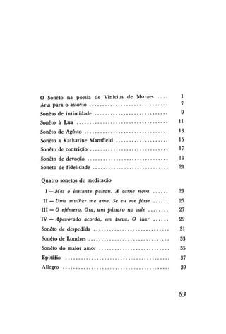 O Soneto na poesia de Vinícius de Moraes
Ária para o assovio

1
'

Soneto de intimidade

9

Soneto à Lua

!1

Soneto de Agosto

13

Soneto a Kátharine Mansfield

15

Soneto de contrição

17

Soneto de devoção

19

Soneto de fidelidade

21

Quatro sonetos de meditação
I — Mas o instante passou. A carne nova

23

II — Uma mulher me ama. Se eu me fosse

25

III — O efêmero. Ora, um pássaro no vale

27

IV — Apavorado acordo, em treva. O luar

29

Soneto de despedida

31

Soneto de Londres

33

Soneto do maior amor

35

Epitáfio

37

Allegro

39

83

 