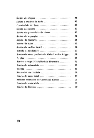 Soneto de véspera

41

Soneto a Octavio de Faria

43

O escândalo da Rosa

45

Soneto ao Inverno

47

Soneto de quarta-feira de cinzas

49

Soneto de separação

51

Soneto de Carnaval

53

Soneto da Rosa

55

Soneto da mulher inútil

57

Bilhete a Baudelaire

59

Soneto do só ou parábola de Malte Laurids Brigge..

61

A pêra

63

Soneto a Sergei Makhailovitch Eisenstein

65

Soneto de aniversário

67

Poética

69

Pôr-do-Sol em Itatiaia

71

Soneto do amor total

73

Máscara mortuária de Graciliano Ramos

75

Soneto de maioridade

77

Soneto do Corifeu

79

84

 
