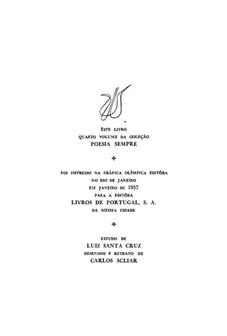 ESTE LIVRO
QUARTO VOLUME DA COLEÇÃO

POESIA SEMPRE

FOI IMPRESSO NA GRÁFICA OLÍMPICA EDITORA
NO RIO DE JANEIRO
EM JANEIRO DE 1957
PARA A EDITORA

LIVROS DE PORTUGAL, S. A.
DA MESMA CIDADE

ESTUDO DE

LUIZ SANTA CRUZ
DESENHOS E RETRATO DE

CARLOS SCLIAR

 