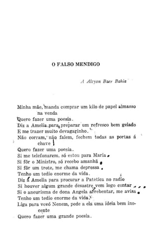 O FALSO MENDIGO
A Alcxon Baer Bahia

Minha mãe,ianda comprar um kilo de papel almasso
na venda
tjuero fazer uma poesia.
Diz a Amélia ^par^ preparar um refresco bem gelado
E me trazer muito devagarinho. ,
Não corram,* não falem, fechem todas as portas á
chave 1
Quero fazer uma poesia.
Si me telefonarem, só estou para Maria #
Si fôr o Ministro, só recebo amanhã c
Si fôr um trote, me chama depressa #
Tenho um tédio enorme da vida.
,f
Diz ã* Amélia para procurar a Patética no radio
Si houver algum grande desastre vem logo contar ,,
Si o aneurisma de dona Angela arrebentar, me avisa
Tenho um tédio enorme da vida>
Liga para vovó Nenem, pede a ela uma idéia bem inocente
Quero fazer uma grande poesia.

#
#

 