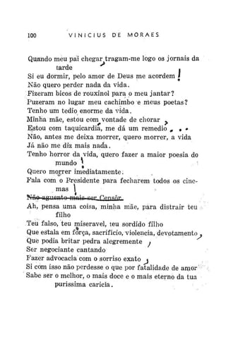 100

VINÍCIUS

DE

MORAES

Quando meu pai chegar tragam-me logo os jornais da
tarde
.
Si eu dormir, pelo amor de Deus me acordem *
Não quero perder nada da vida.
Fizeram bicos de rouxinol para p meu jantar?
Puzeram no lugar meu cachimbo e meus poetas?
Tenho um tédio enorme da vida.
Minha mãe, estou com vontade de chorar .
Estou com taquicardia, me dá um remédio „ • •
Não, antes me deixa morrer, quero morrer, a vida
Já não me diz mais nada.
Tenho horror da vida, quero fazer a maior poesia do
niundo *
.. "
Quero morrer imediatamente.
Fala com o Presidente para fecharem todos os cinemas I
Nnó riinrtiPntn m n i r r w f!ftr*snr.

Ah, pensa uma coisa, minha mãe, pára distrair teu
filho
Teu falso, teu miserável, teu sórdido filho
Que estala em força, sacrifício, violência, devotamentoQue podia britar pedra alegremente •
Ser negociante cantando
Fazer advocacia com o sorriso exato <
Si com isso não perdesse o que por fatalidade de a m o r *
Sabe ser o melhor, o mais doce e o mais eterno da tua
puríssima caricia.

 