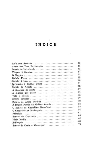 ÍNDICE

Ária para Assovio
•
Amor nos Três Pavimentos
Soneto de Intimidade
Viagem á Sombra
O Mágico
Balada Feroz
Soneto á Lua
f Invocação á M u l h e r Ú n i c a
Soneto de Agosto
A Mascará da Noite
A Mulher que Passa
Vida e Poesia
Soneto Simples
Sonata do Amor Perdido
A Brusca Poesia da Mulher Amada
0 Soneto de KatheVine Mansfield
0 Cemitério na Madrugada
Principio
•
Soneto de Contrição
Idade Media
Soliloquio
•
Soneto de Carta e Mensagem

*
•
••••

H
13
15
1'
21
25
2í

-*
31
^-*
*"
•

*5
*'
49
5

^

55
5

"

Q1

'

 