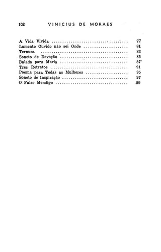 102

VINÍCIUS

DE

A Vida Vivida
Lamento Ouvido não sei Onde
Ternura
•
Soneto de Devoção
Balada para Maria
Três Retratos
Poema para Todas as Mulheres
Soneto de Inspiração
O Falso Mendigo

MORAES

'. •..

.-

77
81
83
85
87'
91
95
97
.99

 