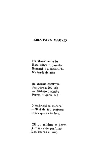ÁRIA PARA ASSOVIO

Inelutavelmente tu
Rosa sobre o passeio
Branca! e a melancolia
Na tarde do seio.
As cássias escorrem
Seu ouro a teu pés
— Conheço o soneto
Porem tu quem és?
O madrigal se escreve:
— Si é do teu costume
Deixa que eu te leve.
OSê... mínima e breve
A musica do perfume
Não guarda ciúme).

 