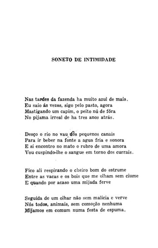 SONETO DE INTIMIDADE

Nas tardes da fazenda ha muito azul de mais.
Eu saio ás vezes, sigo pelo pasto, agora
Mastigando um capim, o peito nú de fora
No pijama irreal de ha três anos atrás.
Desço o rio no vau d3s pequenos canais
Para ir beber na fonte a água fria e sonora
E si encontro no mato o rubro de uma amora
Vou cuspindo-lhe o sangue em torno dos currais.

Fico ali respirando o cheiro bom do estrume
Entre as vacas e os bois que me olham sem ciúme
E quando por acaso uma mijada ferve
Seguida de um olhar não sem malícia e verve
Nós todos, animais, sem comoção nenhuma
Mijamos em comum numa festa de espuma.

 