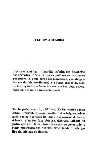 VIAGEM A SOMBRA

Tua casa sosinha — lassidão infinita dos devaneios,
dos segredos. Frócos verdes de perfume sobre a malva
penumbra (e a tua carne em pianissimo, grande gata
branca de fala moribunda) e o fumo branco da cidade inatingível, e o fumo branco, e a tua boca áspera,
onde ha dentes de inocência ainda.

És, de qualquer modo, a Mulher. Ha teu ventre que se
cobre, invisível, de odor marítimo dos brigues selvagens que eu não tive; ha teus olhos mansos de louca,
ó louca! e ha tua face obscura, dolorosa, talhad» na
pedra que quiz falar. Nos teus seios de juventude, o
ruído misterioso dos duendes ordenhando o leite pálido da tristeza do desejo.

 