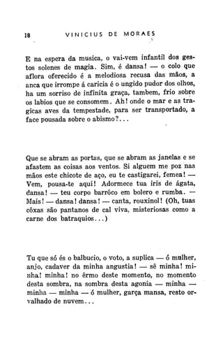 18

VINÍCIUS

DE

MORAES

E na espera da musica, o vai-vem infantil dos gestos solenes de magia. Sim, é dansa! — o colo que
aflora oferecido é a melodiosa recusa das mãos, a
anca que irrompe á caricia é o ungido pudor dos olhos,
ha um sorriso de infinita graça, também, frio sobre
os lábios que se consomem. Ah! onde o mar e as trágicas aves da tempestade, para ser transportado, a
face pousada sobre o abismo?...

Que se abram as portas, que se abram as janelas e se
afastem as coisas aos ventos. Si alguém me poz nas
mãos este chicote de aço, eu te castigarei, fêmea! —
Vem, pousa-te aqui! Adormece tua iris de ágata,
dansa! — teu corpo barroco em bolero e rumba. —
Mais! — dansa! dansa! — canta, rouxinol! (Oh, tuas
coxas são pântanos de cal viva, misteriosas como a
carne dos batraquios...)

Tu que só és o balbucio, o voto, a suplica — ó mulher,
anjo, cadáver da minha angustia! — sê minha! minha! minha! no ermo deste momento, no momento
desta sombra, na sombra desta agonia — minha —
minha — minha — ó mulher, garça mansa, resto orvalhado de nuvem...

 
