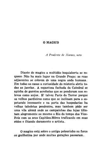 O MÁGICO

A Prudente de Moraes, neto

Diante do mágico a multidão boquiaberta se esquece- Não ha mais lugar na Grande Praça: as ruas
adjacentes se cobrem de uma negra onda humana.
Em todas as casas a curiosidade do mistério abriu todas as janelas. A espantosa fachada da Catedral se
apinha de garotos acrobatas que se penduram nos relevos como anjos. E' talvez Paris do Terror porque
os velhos pardieiros como que se inclinam para o espetáculo incessante e na porta das hospedarias ha
velhas taboletas pendentes, mas também pôde ser
uma vila alemã onde as campainhas das lojas tilintam alegremente ou mesmo o Rio do tempo dos ViceReis com os seus Capitães-Móres traficando em suas
redes e fitando duramente o artista.
O mágico está sobre o antigo pelourinho ou forca
ou guilhotina por onde muitas gerações passaram.

 