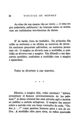 22

VINÍCIUS

DE

MORAES

As abas da sua casaca vão ao vento — é uma negra andorinha saltitante! As brancas mãos se misturam em ondulantes movimentos de dansa.

E' de tarde, hora do trabalho. Na primeira fila
estão os senhores e na ultima os escravos do dever.
Os senhores procuram adivinhar, os escravos procuram rir. O mágico se diverte com a multidão, a multidão se diverte com o mágico. Um filosofo e um dansarino perdidos, confudem a multidão com o mágico
e aguardam.

Todos se divertem á sua maneira.

Silencio, o mágico fala, todos escutam! "Ahora,
presentaré ei famoso entretenimiento de Ias palomas !" A dama oriental faz uma pirueta ágil e mostra
ao publico a cartola milagrosa. O mágico faz passes
cobre a cartola com um lenço vermelho de seda. "Un,
dos y . . . ! " voam pombas brancas para o ceu de saf ira. A multidão olha para cima, as mãos aparando

 