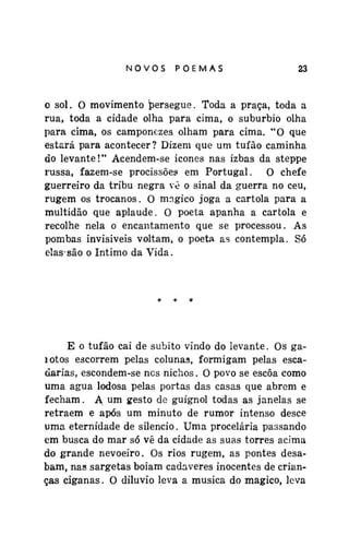 NOVOSPOEMAS

23

o sol. O movimento persegue. Toda a praça, toda a
rua, toda a cidade olha para cima, o subúrbio olha
para cima, os camponezes olham para cima. "O que
estará para acontecer? Dizem que um tufão caminha
do levante!" Acendem-se icones nas izbas da steppe
russa, fazem-se procissões em Portugal. O chefe
guerreiro da tribu negra vê o sinal da guerra no ceu,
rugem os trocanos. O mágico joga a cartola para a
multidão que aplaude. O poeta apanha a cartola e
recolhe nela o encantamento que se processou. As
pombas invisíveis voltam, o poeta as contempla. Só
elas*são o Intimo da Vida.

E o tufão cai de súbito vindo do levante. Os gaíotos escorrem pelas colunas, formigam pelas escadarias, escondem-se ncs nichos. O povo se escoa como
uma água lodosa pelas portas das casas que abrem e
fecham. A um gesto de guignol todas as janelas se
retraem e após um minuto de rumor intenso desce
uma eternidade de silencio. Uma procelária passando
em busca do mar só vê da cidade as suas torres acima
do grande nevoeiro. Os rios rugem, as pontes desabam, nas sargetas boiam cadáveres inocentes de crianças ciganas. O dilúvio leva a musica do mágico, leva

 