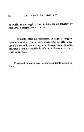 24

VINÍCIUS

DE

MORAES

as pinturas do mágico, leva as bonecas do mágico, só
não leva o mágico na torrente. 

O poeta sobe ao palanque, castiga o mágico,
possue a mulher do mágico, apresenta ao alto a cabeça e o coração onde surgem e desaparecem pombas
brancas e onde a realidade efêmera floresce no mistério perpetuo.
*

Mágico do inescrutavel o poeta aguarda o raio de
Deus.

 