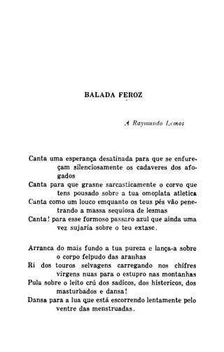 BALADA FEROZ

A Raymundo Lemos

Canta uma esperança desatinada para que se enfureçam silenciosamente os cadáveres dos afogados
Canta para que grasne sarcasticamente o corvo que
tens pousado sobre a tua omoplata atlética
Canta como um louco emquanto os teus pés vão penetrando a massa sequiosa de lesmas
Canta! para esse formoso pássaro azul que ainda uma
vez sujaria sobre o teu êxtase.
Arranca do mais fundo a tua pureza e lança-a sobre
o corpo felpudo das aranhas
Ri dos touros selvagens carregando nos chifres
virgens nuas para o estupro nas montanhas
Pula sobre o leito crú dos sádicos, dos histéricos, dos
masturbados e dansa!
Dansa para a lua que está escorrendo lentamente pelo
ventre das menstruadas.

 