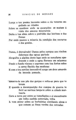 26

VINÍCIUS

DE

MORAES

Lança o teu poema inocente sobre o rio venereo engulindo as cidades
Sobre os casebres onde os escorpiões se matam á
visão dos amores miseráveis
Deita a tua alma sobre a podridão das latrinas e das
fossas
Por onde passou a miséria da condição dos escravos
e dos gênios.

Dansa, ó desvairado! Dansa pelos campos aos rinchos
dolorosos das éguas parindo
Mergulha a algidez deste lago onde os nenufares apodrecem e onde a água floresce em miasmas
Fende o fundo viscoso e espreme com tua fortes mãos
a carne flacida das medusas
E com o teu sorriso inescedivel surge um deus amarelo
da imunda pomada.

'Amarra-te aos pés das garças e solta-as para que te
levem
E quando a decomposição dos campos de guerra te
ferir as narinas lança-te sobre a cidade mortuaria
Cava a terra por entre as tumefações e si encontrares
um velho canhão soterrado, volta
E vem atirar sobre as borboletas cintilando cores e
que comem as fezes verdes das estradas

 