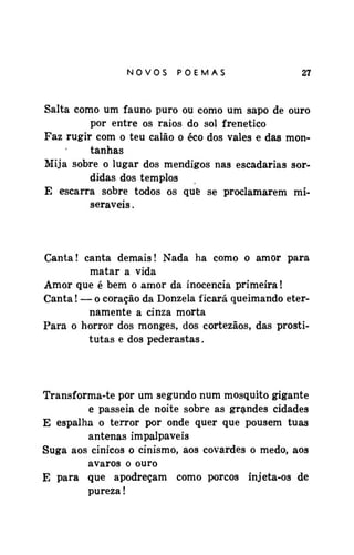 NOVOSPOEMAS

27

Salta como um fauno puro ou como um sapo de ouro
por entre os raios do sol frenético
Faz rugir com o teu calão o éco dos vales e das montanhas
Mija sobre o lugar dos mendigos nas escadarias sórdidas dos templos
E escarra sobre todos os què se proclamarem miseráveis .

Canta! canta demais! Nada ha como o amor para
matar a vida
Amor que é bem o amor da inocência primeira!
Canta! — o coração da Donzela ficará queimando eternamente a cinza morta
Para o horror dos monges, dos cortezãos, das prostitutas e dos pederastas.

Transforma-te por um segundo num mosquito gigante
e passeia de noite sobre as grandes cidades
E espalha o terror por onde quer que pousem tuas
antenas impalpaveis
Suga aos cinicos o cinismo, aos covardes o medo, aos
avaros o ouro
E para que apodreçam como porcos injeta-os de
pureza!

 