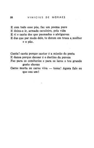 28

E
E
E
E

VINÍCIUS

DE

MORAES

com todo esse pús, faz um poema puro
deixa-o ir, armado cavaleiro, pela vida
ri e canta dos que pasmados o abrigarem
dos que por medo dele, te derem em troca a mulher
e o pão.

Canta! canta porque cantar é a missão do poeta
E dansa porque dansar é o destino da pureza
Faz para os cemitérios e para os lares o teu grande
gesto obceno
Carne morta ou carne viva — toma! Agora falo eu
que sou um!

 