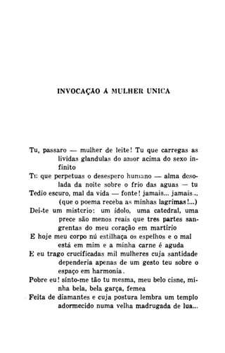 INVOCAÇÃO A MULHER ÚNICA

Tu, pássaro — mulher de leite! Tu que carregas as
lividas glândulas do amor acima do sexo infinito
Tu que perpétuas o desespero humano — alma desolada da noite sobre o frio das águas — tu
Tédio escuro, mal da vida — fonte! jamais... jamais...
(que o poema receba as minhas lagrimas!...)
Dei-te um mistério: um idolo, uma catedral, uma
prece são menos reais que três partes sangrentas do meu coração em martírio
E hoje meu corpo nú estilhaça os espelhos e o mal
está em mim e a minha carne é aguda
E eu trago crucificadas mil mulheres cuja santidade
dependeria apenas de um gesto teu sobre o
espaço em harmonia.
Pobre eu! sinto-me tão tu mesma, meu belo cisne, minha bela, bela garça, fêmea
Feita de diamantes e cuja postura lembra um templo
adormecido numa velha madrugada de lua...

 