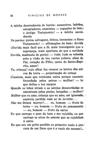 32

VINÍCIUS

DE

MORAES
4

A minha descendência de heróis: assassinos, ladrões,
estupradores, onanistas — negações do bem:
o Antigo Testamento! — a minha ascendência
De poetas: puros, selvagens, líricos, inocentes: o Novo
Testamento! — afirmações do bem: duvida
(Duvida mais fácil que a fé, mais transigente que a
esperança, mais oportuna do que a caridade
Duvida, madrasta do gênio) — tudo, tudo se esborôa
ante a visão do teu ventre pubere, alma do
Pai, coração do Filho, carne do Santo-Espirito, amen!
Tu, criança! cujo olhar faz crescer os brotos dos sulcos da terra — perpetuação do êxtase
Creatura, mais que nenhuma outra porque nasceste
fecundada pelos astros — mulher! — tu
que deitas o teu sangue
Quando os lobos uivam e as sereias desacordadas se
amontoam pelas praias, lançadas — mulher!
Mulher que eu amo, criança que eu amo, ser ignorado,
essência perdida num ar de inverno...
Não me deixes morrer!... eu, homem — fruto da
terra — eu, homem — fruto do pensamento
— eu, homem — fruto da carne
Eu que carrego o peso da tara e me rejúbilo, eu que
carrego os sinos do sem em que se rejubilam
á carne
Eu que sou um grito perdido no primeiro vasio á pro-*
cura de um Deus que é o vasio ele mesmo!...

 