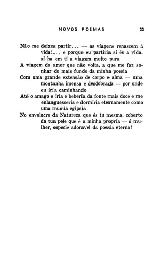 NOVOSPOEMAS

33

Não me deixes partir... — as viagens renascem á
vida!... e porque eu partiria si és a vida,
si ha em ti a viagem muito pura
A viagem do amor que não volta, a que me faz sonhar do mais fundo da minha poesia
Com uma grande extensão de corpo e alma — uma
montanha imensa e desdobrada — por onde
eu iria caminhando
Até o âmago e iria e beberia da fonte mais doce e me
enlanguesceria e dormiria eternamente como
uma múmia egípcia
No envolucro da Natureza que és tu mesma, coberto
da tua pele que é a minha própria — ó mulher, espécie adorável da poesia eterna!

 