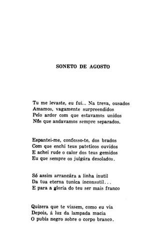 SONETO DE AGOSTO

Tu me levaste, eu fui... Na treva, ousados
Amamos, vagamente surpreendidos
Pelo ardor com que estávamos unidos
Nós que andávamos sempre separados.
Espantei-me, confesso-te, dos brados
Com que enchi teus patéticos ouvidos
E achei rude o calor dos teus gemidos
Eu que sempre os julgara desolados.
Só assim arrancara a linha inútil
Da tua eterna túnica inconsutil...
E para a gloria do teu ser mais franco
Quizera que te vissem, como eu via
Depois, á luz da lâmpada macia
O púbis negro sobre o corpo branco.

 