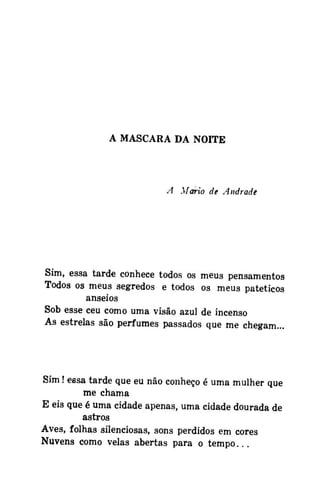 A MASCARA DA NOITE

A .Mario de Andrade

Sim, essa tarde conhece todos os meus pensamentos
Todos os meus segredos e todos os meus patéticos
anseios
Sob esse ceu como uma visão azul de incenso
As estrelas são perfumes passados que me chegam...

Sim! essa tarde que eu não conheço é uma mulher que
me chama
E eis que é uma cidade apenas, uma cidade dourada de
astros
Aves, folhas silenciosas, sons perdidos em cores
Nuvens como velas abertas para o tempo...

 