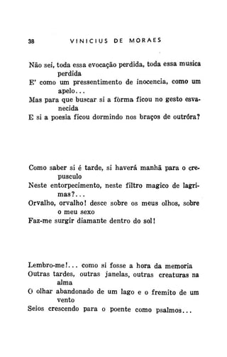 38

VINÍCIUS

DE

MORAES

Não sei, toda essa evocação perdida, toda essa musica
perdida
E' como um pressentimento de inocência, como um
apelo...
Mas para que buscar si a fôrma ficou no gesto esvanecida
E si a poesia ficou dormindo nos braços de outróra?

Como saber si é tarde, si haverá manhã para o crepúsculo
Neste entorpecimento, neste filtro mágico de lagrimas ? . . .
Orvalho, orvalho! desce sobre os meus olhos, sobre
o meu sexo
Faz-me surgir diamante dentro do sol!

Lembro-me!... como si fosse a hora da memória
Outras tardes, outras janelas, outras creaturas na
alma
O olhar abandonado de um lago e o frêmito de um
vento
Seios crescendo para o poente como psalmos...

 