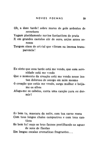 NOVOSPOEMAS

39

Oh, a doce tarde! sobre mares de gelo ardentes de
reverbero
Vagam placidamente navios fantásticos de prata
E em grandes castelos côr de ouro, anjos azues serenos
Tangem sinos de cristal que vibram na imensa transparência !

Eu sinto que essa tarde está me vendo, que essa serenidade está me vendo
Que o momento da creação está me vendo nesse instan doloroso de socego em mim mesmo
ó creação que estás me vendo, surge mulher e beijame os olhos
Afaga-me os cabelos, canta uma canção para eu dormir!

És bem tu, mascara da noite, com tua carne rosea
Com teus longos chalés campestres e com teus cânticos
És bem tu! ouço os teus faunos pontilhando as águas
de sons de flautas
Em longas escalas cromaticas fragrantes...

 