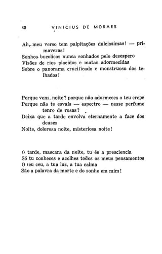 40

VINÍCIUS

DE

MORAES

Ah,, meu verso tem palpitações dulcissimas! — primaveras !
Sonhos- bucólicos nunca sonhados pelo desespero
Visões de rios plácidos e matas adormecidas
Sobre o panorama crucificado e monstruoso dos telhados !

Porque vens, noite ? porque não adormeces o teu crepe
Porque não te esvais — espectro — nesse perfume
tenro de rosas?
Deixa que a tarde envolva eternamente a face dos
deuses
Noite, dolorosa noite, misteriosa noite!

ó tarde, mascara da noite, tu és a presciencia
Só tu conheces e acolhes todos os meus pensamentos
O teu ceu, a tua luz, a tua calma
São a palavra da morte e do sonho em mim!

 