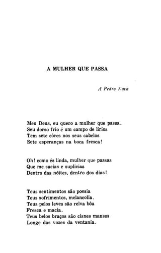 A MULHER QUE PASSA

A Pedro Xava

Meu Deus, eu quero a mulher que passa.
Seu dorso frio é um campo de lirios
Tem sete cores nos seus cabelos
Sete esperanças na boca fresca!
Oh! como és ünda, mulher que passas
Que me sacias e suplicias
Dentro das noites, dentro dos dias!
Teus sentimentos são poesia
Teus sofrimentos, melancolia.
Teus pelos leves são relva bôa
Fresca e macia.
Teus belos braços são cisnes mansos
Longe das vozes da ventania.

 
