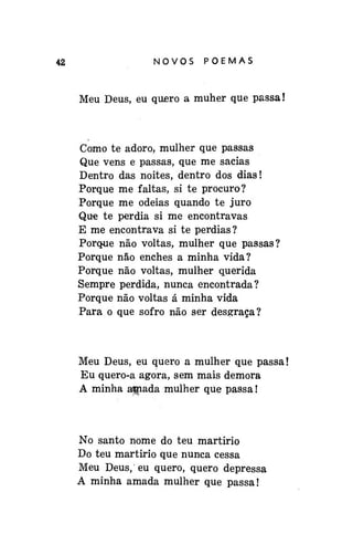 42

NOVOSPOEMAS

Meu Deus, eu quero a muher que passa!

Como te adoro, mulher que passas
Que vens e passas, que me sacias
Dentro das noites, dentro dos dias!
Porque me faltas, si te procuro?
Porque me odeias quando te juro
Que te perdia si me encontravas
E me encontrava si te perdias?
Porque não voltas, mulher que passas?
Porque não enches a minha vida?
Porque não voltas, mulher querida
Sempre perdida, nunca encontrada?
Porque não voltas á minha vida
Para o que sofro não ser desgraça?

Meu Deus, eu quero a mulher que passa!
Eu quero-a agora, sem mais demora
A minha apnada mulher qüe passa!

No santo nome do teu martírio
Do teu martirio que nunca cessa
Meu Deus, eu quero, quero depressa
A minha amada mulher que passa!

 