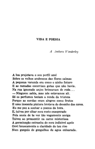 VIDA E POESIA

A Antliero Wanderley

A lua projetava o seu perfil azul
Sobre os velhos arabescos das flores calmas
A pequena varanda era como o ninho futuro
E as ramadas escorriam gotas que não havia.
Na rua ignorada anjos brincavam de roda...
— Ninguém sabia, mas nós estávamos ali.
Só os perfumes teciam a renda da tristeza
Porque as corolas eram alegres como frutos
E uma inocente pintura brotava do desenho das cores.
Eu me puz a sonhar o poema da hora.
E, talvez por olhar meu rosto exasperado
Pela ânsia de te ver tão vagamente amiga
Talvez ao pressentir na carne misteriosa
A germinação extranha do meu indizivel apelo
Ouvi bruscamente a claridade do teu riso
Num gorgeio de gorgulhos de água enluarada.

 