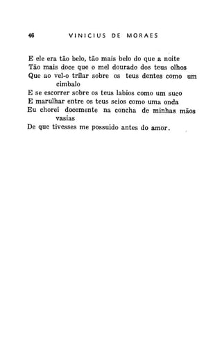 46

VINÍCIUS

DE

MORAES

E ele era tão belo, tão mais belo do que a noite
Tão mais doce que o mel dourado dos teus olhos
Que ao vel-o trilar sobre os teus dentes como um
cimbalo
E se escorrer sobre os teus lábios como um suco
E marulhar entre os teus seios como uma onda
Eu chorei docemente na concha de minhas mãos
vasias
De que tivesses me possuído antes do amor.

 