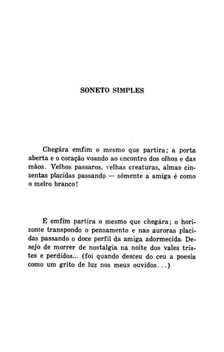 SONETO SIMPLES

Chegara emfim o mesmo que partira; a porta
aberta e o coração voando ao encontro dos olhos e das
mãos. Velhos pássaros, velhas creaturas, almas cinzentas plácidas passando — somente a amiga é como
o melro branco!

E emfim partira o mesmo que chegara; o horizonte transpondo o pensamento e nas auroras plácidas passando o doce perfil da amiga adormecida- Desejo de morrer de nostalgia na noite dos vales tristes e perdidos... (foi quando desceu do ceu a poesia
como um grito de luz nos meus ouvidos...)

 