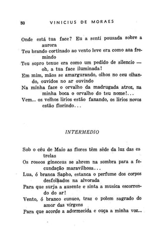 50

VINÍCIUS

DE

MORAES

Onde está tua face? Eu a senti pousada sobre a
aurora
Teu brando cortinado ao vento leve era como aza fremindo
Teu sopro tênue era como um pedido de silencio —
oh, a tua face iluminada!
Em mim, mãos se amargurando, olhos no ceu olhando, ouvidos no ar ouvindo
Na minha face o orvalho da madrugada atroz, na
minha boca o orvalho do teu nome!...
Vem... os velhos lirios estão fanando, os lirios novos
estão florindo...

INTERMÉDIO
Sob o céu de Maio as flores têm sede da luz das es
trelas
Os roseos gineceus se abrem na sombra para a fecundação maravilhosa...
Lua, ó branca Sapho, estanca o perfume dos corpos
desfolhados na alvorada
Para que surja a ausente e sinta a musica escorrendo do ar!
Vento, ó branco eunuco, traz o polem sagrado do
amor das virgens
Para que acorde a adormecida e ouça a minha voz...

 
