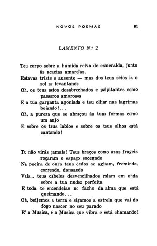 NOVOS

POEMAS

51

LAMENTO N.° 2
Teu corpo sobre a humida relva de esmeralda, junto
ás acácias amarelas.
Estavas triste e ausente — mas dos teus seios ia o
sol se levantando
Oh, os teus seios desabrochados e palpitantes como
pássaros amorosos
E a tua garganta agoniada e teu olhar nas lagrimas
boiando!...
Oh, a pureza que se abraçou ás tuas formas como
um anjo
E sobre os teus lábios e sobre os teus olhos está
cantando!

Tu não virás jamais! Teus braços como azas frágeis
roçaram o espaço socegado
Na poeira de ouro teus dedos se agitam, fremindo,
correndo, dansando
Vais... teus cabelos desvencilhados rolam em onda
sobre a tua nudez perfeita
E toda te encendeias no facho da alma que está
queimando...
Oh, beijemos a terra e sigamos a estrela que vai do
fogo nascer no ceu parado
E' a Musica, é a Musica que vibra e está chamando!

 
