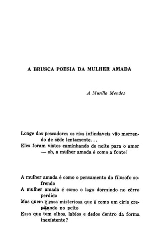 A BRUSCA POESIA DA MULHER AMADA

A Murillo Mendes

Longe dos pescadores os rios infindáveis vão morrendo de sede lentamente...
Eles foram vistos caminhando de noite para o amor
— oh, a mulher amada é como a fonte!

A mulher amada é como o pensamento do filosofo sofrendo
A mulher amada é como o lago dormindo no cerro
perdido
Mas quem ^£ssa misteriosa que é como um cirio crepijsando no peito
Essa que tem olhos, lábios e dedos dentro da forma
inexistente ?

 