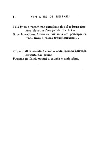 54

VINÍCIUS

DE

MORAES

Pelo trigo a nascer nas campinas de sol a terra amorosa elevou a face pálida dos lirios
E os lavradores foram se mudando em príncipes de
mãos finas e rostos transfigurados...

Oh, a mulher amada é como a onda sosinha correndo
distante das praias
Pousada no fundo estará a estrela e mais além.

 
