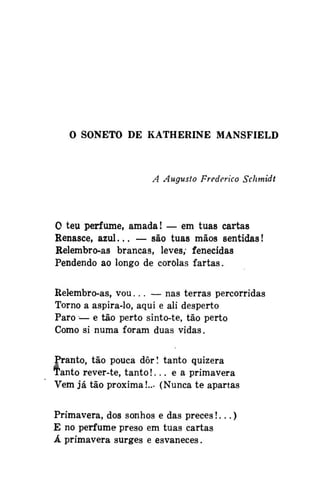 O SONETO DE KATHERINE MANSFIELD

A Augusto Frederico Schmidt

O teu perfume, amada! — em tuas cartas
Renasce, azul... — são tuas mãos sentidas!
Relembro-as brancas, leves; fenecidas
Pendendo ao longo de corolas fartas.
Relembro-as, vou... — nas terras percorridas
Torno a aspira-lo, aqui e ali desperto
Paro — e tão perto sinto-te, tão perto
Como si numa foram duas vidas.
Pranto, tão pouca dôr! tanto quizera
Tanto rever-te, tanto!... e a primavera
Vem já tão próxima!... (Nunca te apartas
Primavera, dos sonhos e das preces!...)
E no perfume preso em tuas cartas
Á primavera surges e esvaneces.

 