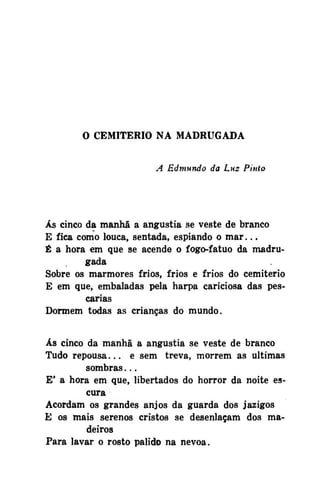 O CEMITÉRIO NA MADRUGADA
A Edmundo da Lm Pinto

Ás cinco da manhã a angustia se veste de branco
E fica como louca, sentada, espiando o m a r . . .
É a hora em que se acende o fogo-fatuo da madrugada
Sobre os mármores frios, frios e frios do cemitério
E em que, embaladas pela harpa cariciosa das pescarias
Dormem todas as crianças do mundo.
Ás cinco da manhã a angustia se veste de branco
Tudo repousa... e sem treva, morrem as ultimas
sombras...
E' a hora em que, libertados do horror da noite escura
Acordam os grandes anjos da guarda dos jazigos
E os mais serenos cristos se desenlaçam dos madeiros
Para lavar o rosto pálido na nevoa.

 