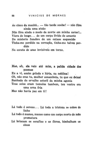VINÍCIUS

DE

MORAES

Ás cinco da manhã... — tão tarde soube! — não fora
ainda uma yisão
Não fora ainda o medo da morte em minha carne!...
Viera de longe... de um corpo livido de amante
Do mistério fúnebre de um êxtase esquecido
Tinha-me perdido na cerração, tinha-me talvez perdido
Na escuta de azas invisíveis em torno.

Mas, ah, ela veio até mim, a pálida cidade dos
poemas
Eu a vi, assim gelada e hirta, na neblina!
Oh, não eras tu, mulher sonambula, tu que eu deixei
Banhada do orvalho estéril da minha agonia
Teus seios eram túmulos também, teu ventre era
uma urna fria
Mas não havia paz em ti!

Lá tudo é sereno... Lá toda a tristeza se cobre de
linho
Lá tudo é manso, manso como um corpo morto de mãe
prematura
Lá brincam os serafins e as flores, bimbalham os
sinos

 